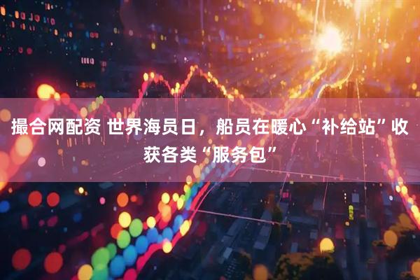 撮合网配资 世界海员日，船员在暖心“补给站”收获各类“服务包”