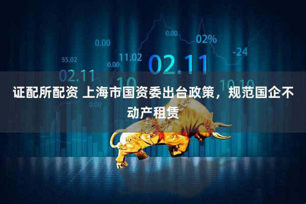 证配所配资 上海市国资委出台政策，规范国企不动产租赁