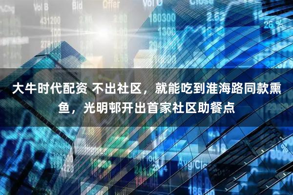 大牛时代配资 不出社区，就能吃到淮海路同款熏鱼，光明邨开出首家社区助餐点