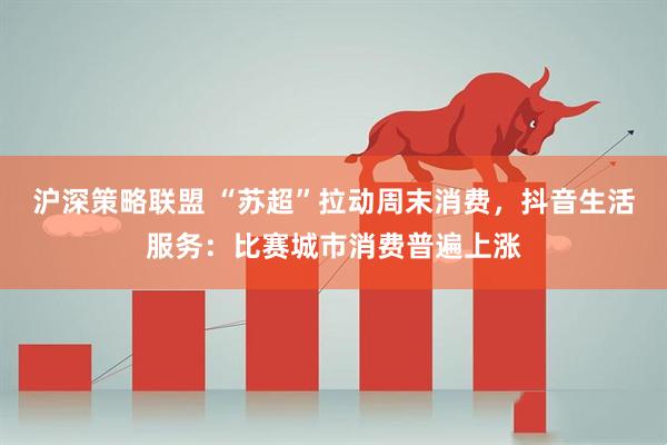 沪深策略联盟 “苏超”拉动周末消费，抖音生活服务：比赛城市消费普遍上涨