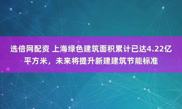 选倍网配资 上海绿色建筑面积累计已达4.22亿平方米，未来将提升新建建筑节能标准
