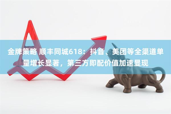 金牌策略 顺丰同城618：抖音、美团等全渠道单量增长显著，第三方即配价值加速显现