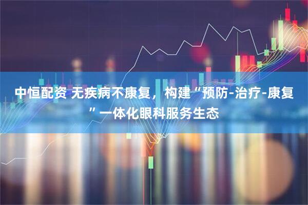 中恒配资 无疾病不康复，构建“预防-治疗-康复”一体化眼科服务生态