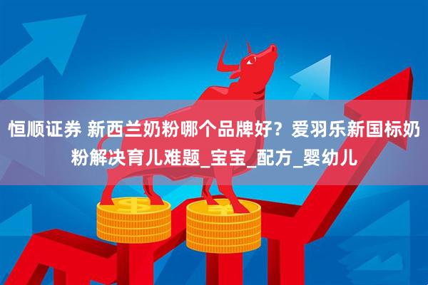 恒顺证券 新西兰奶粉哪个品牌好？爱羽乐新国标奶粉解决育儿难题_宝宝_配方_婴幼儿