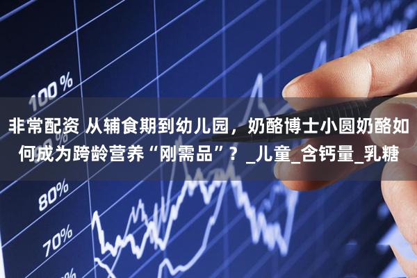 非常配资 从辅食期到幼儿园，奶酪博士小圆奶酪如何成为跨龄营养“刚需品”？_儿童_含钙量_乳糖