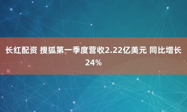 长红配资 搜狐第一季度营收2.22亿美元 同比增长24%