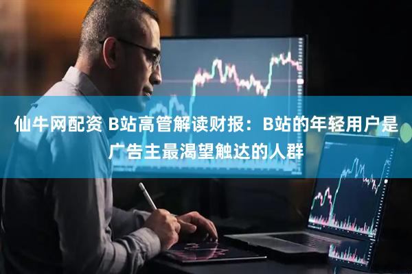 仙牛网配资 B站高管解读财报：B站的年轻用户是广告主最渴望触达的人群