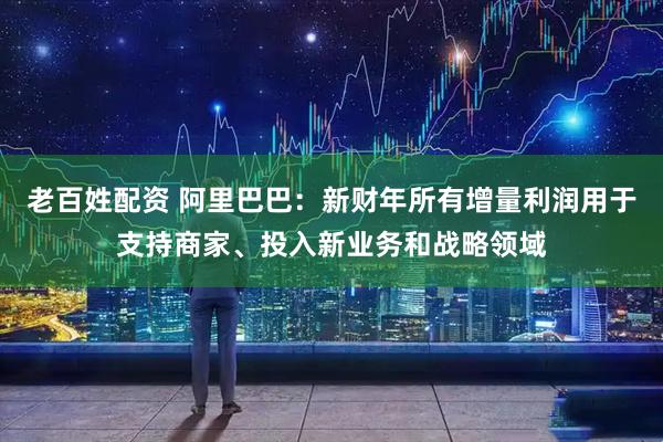老百姓配资 阿里巴巴：新财年所有增量利润用于支持商家、投入新业务和战略领域