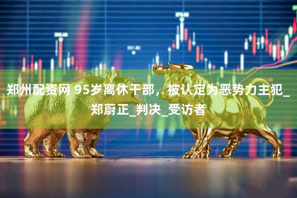 郑州配资网 95岁离休干部，被认定为恶势力主犯_郑蔚正_判决_受访者