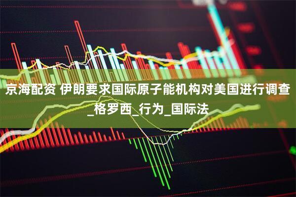 京海配资 伊朗要求国际原子能机构对美国进行调查_格罗西_行为_国际法