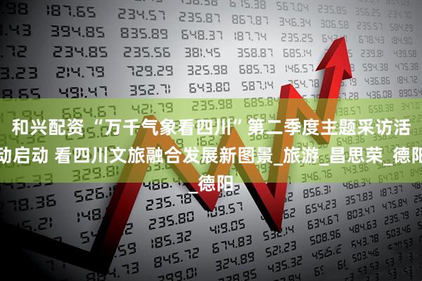 和兴配资 “万千气象看四川”第二季度主题采访活动启动 看四川文旅融合发展新图景_旅游_昌思荣_德阳