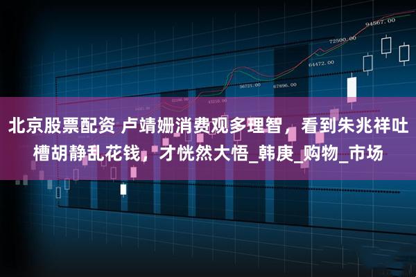 北京股票配资 卢靖姗消费观多理智，看到朱兆祥吐槽胡静乱花钱，才恍然大悟_韩庚_购物_市场