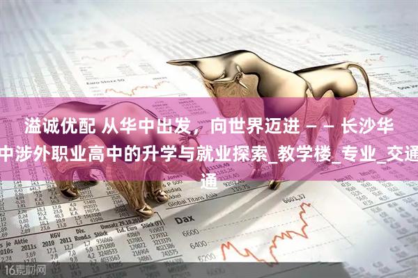 溢诚优配 从华中出发，向世界迈进 — — 长沙华中涉外职业高中的升学与就业探索_教学楼_专业_交通