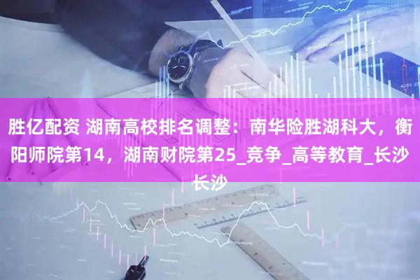 胜亿配资 湖南高校排名调整：南华险胜湖科大，衡阳师院第14，湖南财院第25_竞争_高等教育_长沙