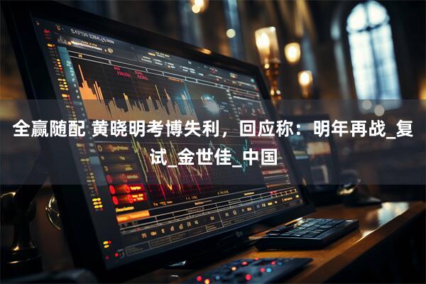 全赢随配 黄晓明考博失利，回应称：明年再战_复试_金世佳_中国
