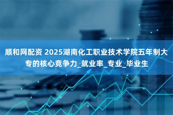 顺和网配资 2025湖南化工职业技术学院五年制大专的核心竞争力_就业率_专业_毕业生