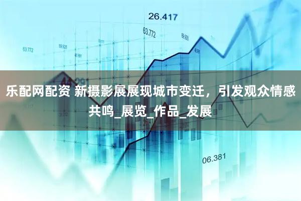 乐配网配资 新摄影展展现城市变迁，引发观众情感共鸣_展览_作品_发展