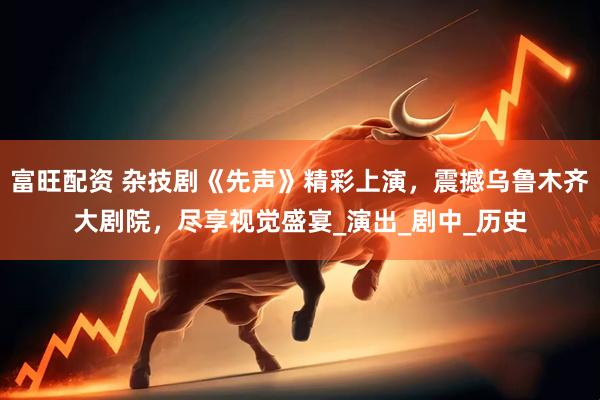富旺配资 杂技剧《先声》精彩上演，震撼乌鲁木齐大剧院，尽享视觉盛宴_演出_剧中_历史