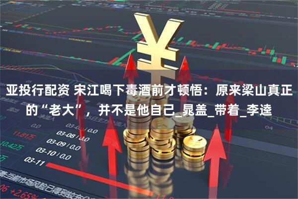 亚投行配资 宋江喝下毒酒前才顿悟：原来梁山真正的“老大”，并不是他自己_晁盖_带着_李逵
