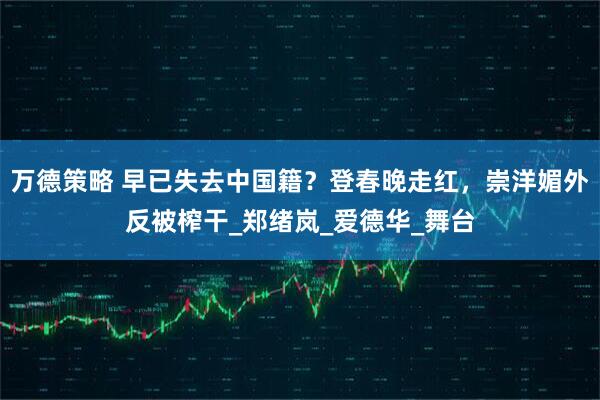 万德策略 早已失去中国籍？登春晚走红，崇洋媚外反被榨干_郑绪岚_爱德华_舞台