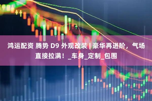 鸿运配资 腾势 D9 外观改装 | 豪华再进阶，气场直接拉满！_车身_定制_包围