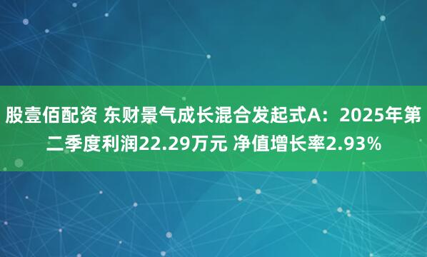 股壹佰配资 东财景气成长混合发起式A：2025年第二季度利润22.29万元 净值增长率2.93%