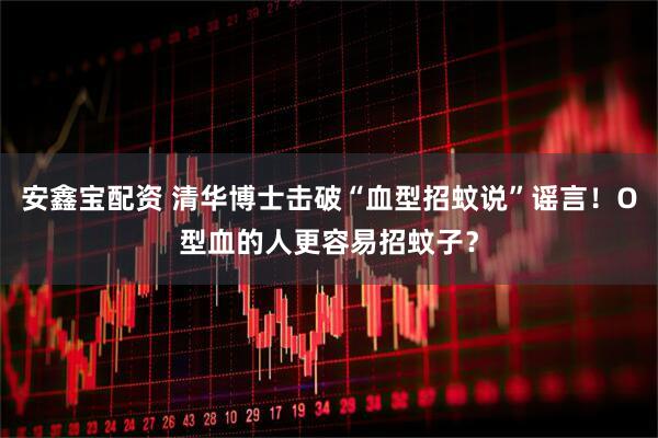 安鑫宝配资 清华博士击破“血型招蚊说”谣言！O型血的人更容易招蚊子？