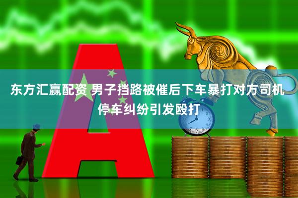 东方汇赢配资 男子挡路被催后下车暴打对方司机 停车纠纷引发殴打