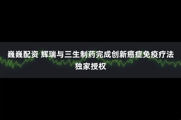 巍巍配资 辉瑞与三生制药完成创新癌症免疫疗法独家授权