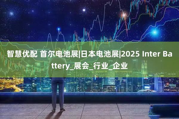 智慧优配 首尔电池展|日本电池展|2025 Inter Battery_展会_行业_企业