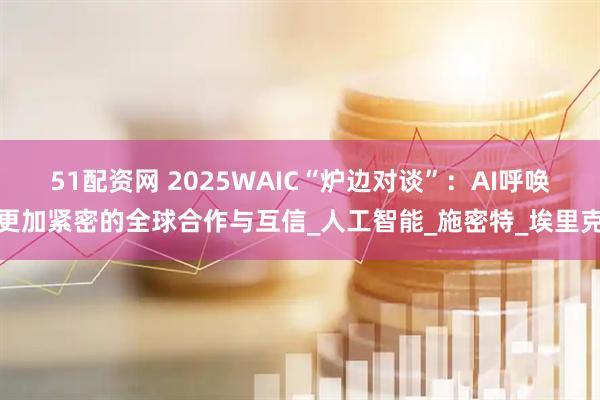 51配资网 2025WAIC“炉边对谈”：AI呼唤更加紧密的全球合作与互信_人工智能_施密特_埃里克
