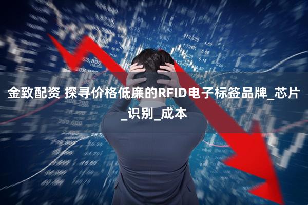 金致配资 探寻价格低廉的RFID电子标签品牌_芯片_识别_成本