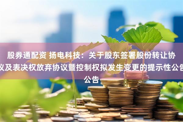 股券通配资 扬电科技：关于股东签署股份转让协议及表决权放弃协议暨控制权拟发生变更的提示性公告
