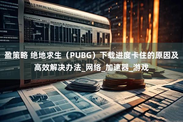 盈策略 绝地求生（PUBG）下载进度卡住的原因及高效解决办法_网络_加速器_游戏