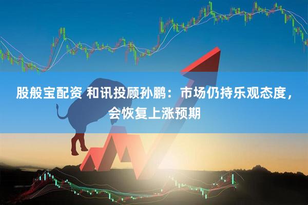股般宝配资 和讯投顾孙鹏：市场仍持乐观态度，会恢复上涨预期