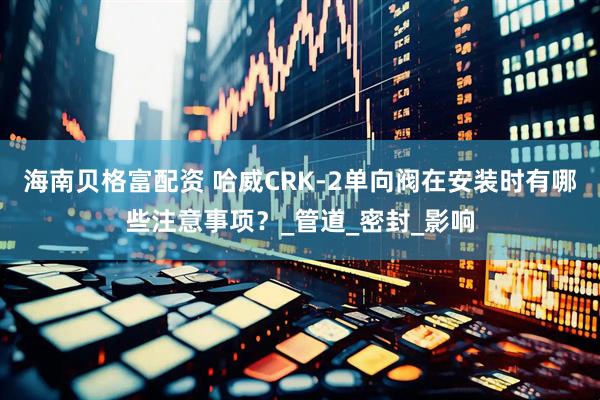 海南贝格富配资 哈威CRK-2单向阀在安装时有哪些注意事项？_管道_密封_影响
