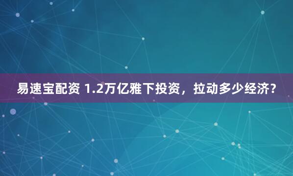 易速宝配资 1.2万亿雅下投资，拉动多少经济？
