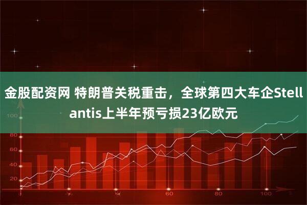 金股配资网 特朗普关税重击，全球第四大车企Stellantis上半年预亏损23亿欧元