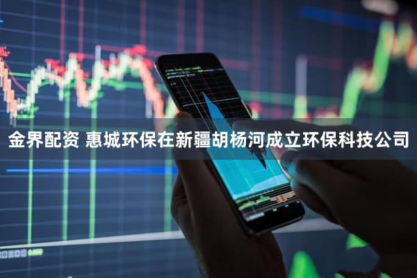 金界配资 惠城环保在新疆胡杨河成立环保科技公司