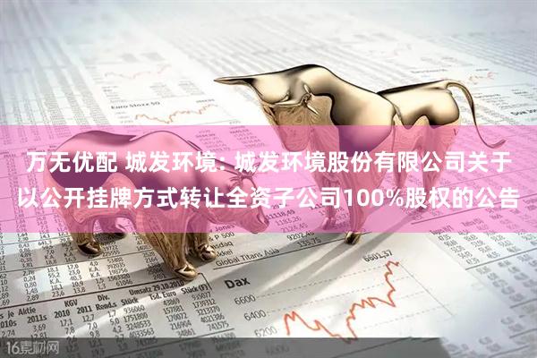 万无优配 城发环境: 城发环境股份有限公司关于以公开挂牌方式转让全资子公司100%股权的公告