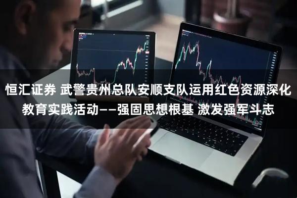 恒汇证券 武警贵州总队安顺支队运用红色资源深化教育实践活动——强固思想根基 激发强军斗志