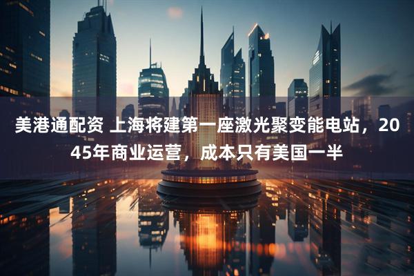 美港通配资 上海将建第一座激光聚变能电站，2045年商业运营，成本只有美国一半