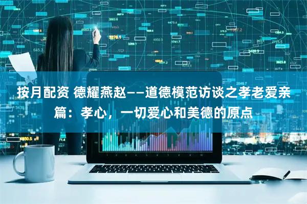 按月配资 德耀燕赵——道德模范访谈之孝老爱亲篇：孝心，一切爱心和美德的原点