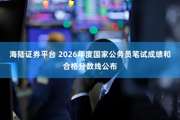 海陆证券平台 2026年度国家公务员笔试成绩和合格分数线公布