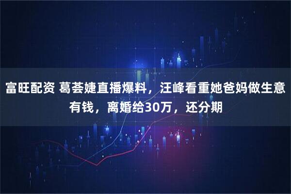 富旺配资 葛荟婕直播爆料，汪峰看重她爸妈做生意有钱，离婚给30万，还分期