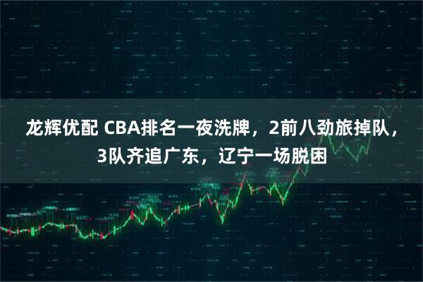 龙辉优配 CBA排名一夜洗牌，2前八劲旅掉队，3队齐追广东，辽宁一场脱困