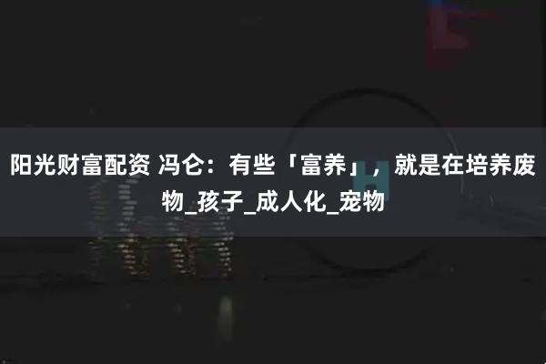 阳光财富配资 冯仑：有些「富养」，就是在培养废物_孩子_成人化_宠物