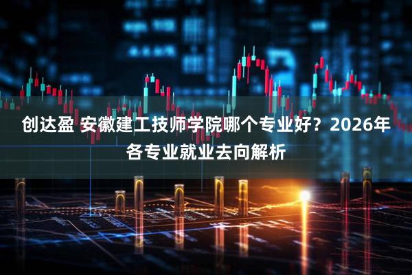 创达盈 安徽建工技师学院哪个专业好？2026年各专业就业去向解析