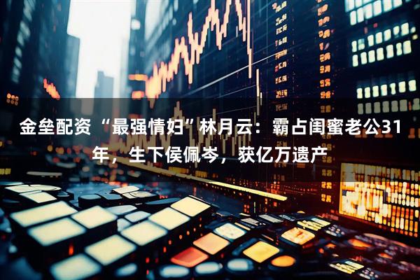 金垒配资 “最强情妇”林月云：霸占闺蜜老公31年，生下侯佩岑，获亿万遗产