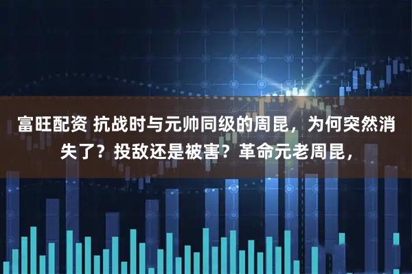富旺配资 抗战时与元帅同级的周昆，为何突然消失了？投敌还是被害？革命元老周昆，